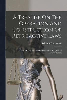 A Treatise On The Operation And Construction Of Retroactive Laws 1
