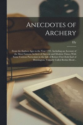 Anecdotes of Archery; From the Earliest Ages to the Year 1791. Including an Account of the Most Famous Archers of Ancient and Modern Times; With Some Curious Particulars in the Life of Robert 1