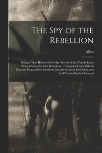 bokomslag The Spy of the Rebellion; Being a True History of the Spy System of the United States Army During the Late Rebellion ... Compiled From Official Reports Prepared for President Lincoln, General