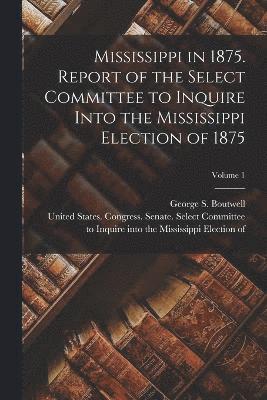 Mississippi in 1875. Report of the Select Committee to Inquire Into the Mississippi Election of 1875; Volume 1 1