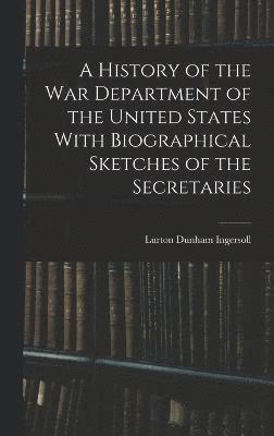 A History of the War Department of the United States With Biographical Sketches of the Secretaries 1