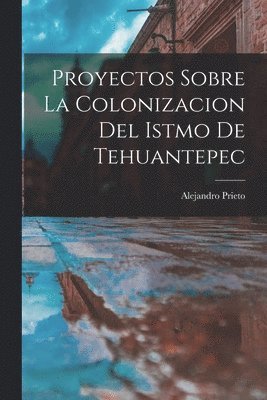 Alejandro Prieto - Proyectos Sobre la Colonizacion del Istmo de Tehuantepec, Häftad