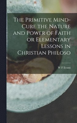 The Primitive Mind-Cure the Nature and Power of Faith or Elementary Lessons in Christian Philoso 1