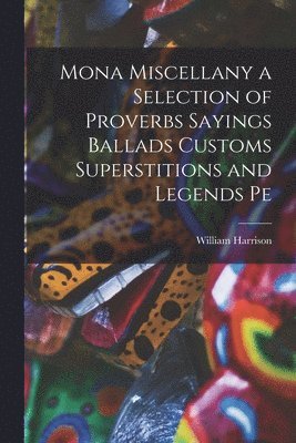 Mona Miscellany a Selection of Proverbs Sayings Ballads Customs Superstitions and Legends Pe 1