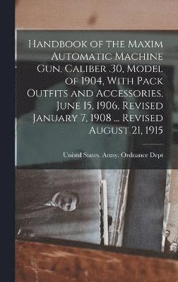 Handbook of the Maxim Automatic Machine Gun, Caliber .30, Model of 1904, With Pack Outfits and Accessories, June 15, 1906, Revised January 7, 1908 ... Revised August 21, 1915 1