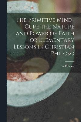 The Primitive Mind-Cure the Nature and Power of Faith or Elementary Lessons in Christian Philoso 1