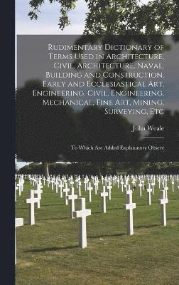 Rudimentary Dictionary of Terms Used in Architecture, Civil, Architecture, Naval, Building and Construction, Early and Ecclesiastical Art, Engineering, Civil, Engineering, Mechanical, Fine Art, Mining, Surveying, Etc