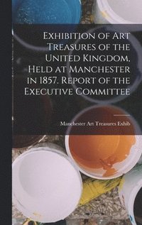 bokomslag Exhibition of Art Treasures of the United Kingdom, Held at Manchester in 1857. Report of the Executive Committee