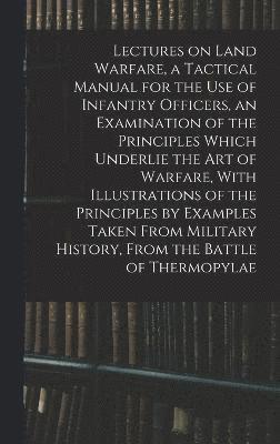 Lectures on Land Warfare, a Tactical Manual for the use of Infantry Officers, an Examination of the Principles Which Underlie the Art of Warfare, With Illustrations of the Principles by Examples 1