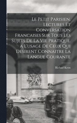 Le Petit Parisien. Lectures Et Conversation Francaises Sur Tous Les Sujets De La Vie Pratique. a L'usage De Ceux Qui Desirent Connaitre La Langue Courante 1