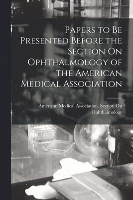 Papers to Be Presented Before the Section On Ophthalmology of the American Medical Association 1