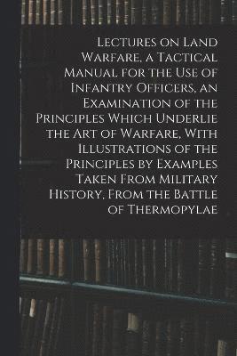 Lectures on Land Warfare, a Tactical Manual for the use of Infantry Officers, an Examination of the Principles Which Underlie the Art of Warfare, With Illustrations of the Principles by Examples 1