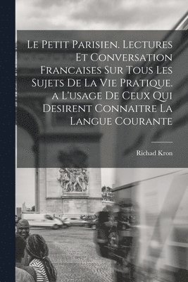 Le Petit Parisien. Lectures Et Conversation Francaises Sur Tous Les Sujets De La Vie Pratique. a L'usage De Ceux Qui Desirent Connaitre La Langue Courante 1