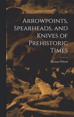 Thomas Wilson - Arrowpoints, Spearheads, and Knives of Prehistoric Times, Inbunden