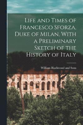 Life and Times of Francesco Sforza, Duke of Milan, With a Preliminary Sketch of the History of Italy 1