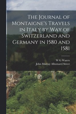 The Journal of Montaigne's Travels in Italy by way of Switzerland and Germany in 1580 and 1581 1