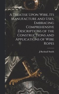 bokomslag A Treatise Upon Wire, Its Manufacture and Uses, Embracing Comprehensive Descriptions of the Constructions and Applications of Wire Ropes