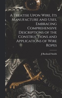 Treatise Upon Wire, Its Manufacture and Uses, Embracing Comprehensive Descriptions of the Constructions and Applications of Wire Ropes