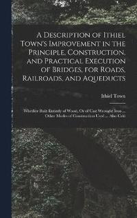 bokomslag A Description of Ithiel Town's Improvement in the Principle, Construction, and Practical Execution of Bridges, for Roads, Railroads, and Aqueducts