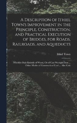 bokomslag A Description of Ithiel Town's Improvement in the Principle, Construction, and Practical Execution of Bridges, for Roads, Railroads, and Aqueducts