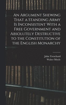 bokomslag An Argument Shewing That a Standing Army is Inconsistent With a Free Government and Absolutely Destructive to the Constitution of the English Monarchy