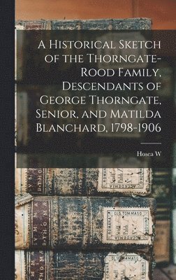 A Historical Sketch of the Thorngate-Rood Family, Descendants of George Thorngate, Senior, and Matilda Blanchard, 1798-1906 1