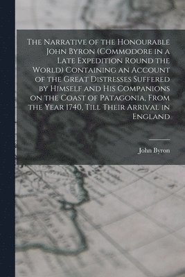 Narrative of the Honourable John Byron (commodore in a Late Expedition Round the World) Containing an Account of the Great Distresses Suffered by Himself and his Companions on the Coast of Patagonia, From the Year 1740, Till Their Arrival in England