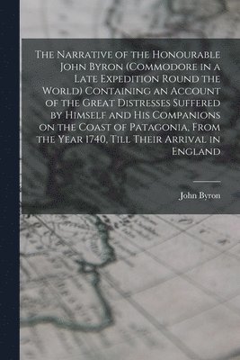 The Narrative of the Honourable John Byron (commodore in a Late Expedition Round the World) Containing an Account of the Great Distresses Suffered by Himself and his Companions on the Coast of 1