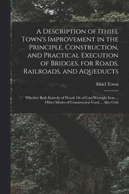 bokomslag A Description of Ithiel Town's Improvement in the Principle, Construction, and Practical Execution of Bridges, for Roads, Railroads, and Aqueducts