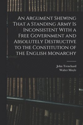 An Argument Shewing That a Standing Army is Inconsistent With a Free Government and Absolutely Destructive to the Constitution of the English Monarchy 1