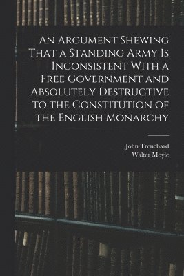 Walter Moyle, John Trenchard - Argument Shewing That a Standing Army is Inconsistent With a Free Government and Absolutely Destructive to the Constitution of the English Monarchy, Häftad