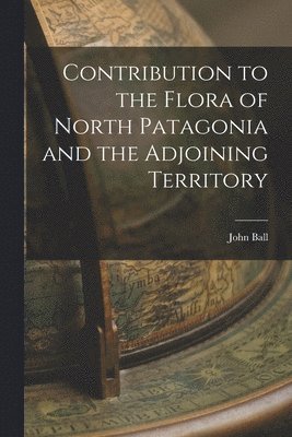 John Ball - Contribution to the Flora of North Patagonia and the Adjoining Territory, Häftad