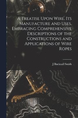 bokomslag A Treatise Upon Wire, Its Manufacture and Uses, Embracing Comprehensive Descriptions of the Constructions and Applications of Wire Ropes