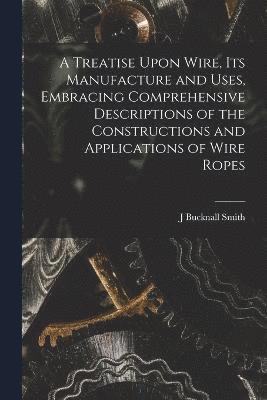 Treatise Upon Wire, Its Manufacture and Uses, Embracing Comprehensive Descriptions of the Constructions and Applications of Wire Ropes