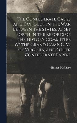 The Confederate Cause and Conduct in the war Between the States, as set Forth in the Reports of the History Committee of the Grand Camp, C. V., of Virginia, and Other Confederate Papers 1