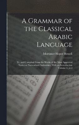 A Grammar of the Classical Arabic Language; tr. and Compiled From the Works of the Most Approved Native or Naturalized Authorities, With an Introduction Volume 4, pt.2 1