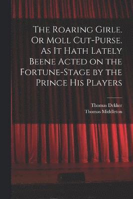 Roaring Girle. Or Moll Cut-Purse. As it Hath Lately Beene Acted on the Fortune-stage by the Prince his Players