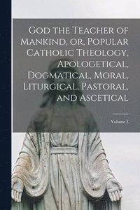 bokomslag God the Teacher of Mankind, or, Popular Catholic Theology, Apologetical, Dogmatical, Moral, Liturgical, Pastoral, and Ascetical; Volume 3