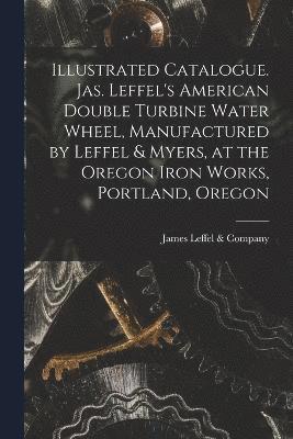 bokomslag Illustrated Catalogue. Jas. Leffel's American Double Turbine Water Wheel, Manufactured by Leffel & Myers, at the Oregon Iron Works, Portland, Oregon
