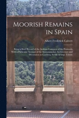 Albert Frederick Calvert - Moorish Remains in Spain; Being a Brief Record of the Arabian Conquest of the Peninsula With a Particular Account of the Mohammedan Architecture and Decoration in Cordova, Seville & Toledo, Häftad
