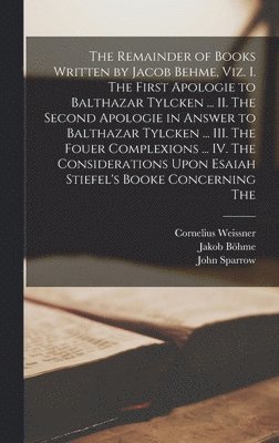 Remainder of Books Written by Jacob Behme, viz. I. The First Apologie to Balthazar Tylcken ... II. The Second Apologie in Answer to Balthazar Tylcken ... III. The Fouer Complexions ... IV. The Considerations Upon Esaiah Stiefel's Booke Concerning The