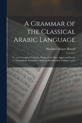 A Grammar of the Classical Arabic Language; tr. and Compiled From the Works of the Most Approved Native or Naturalized Authorities, With an Introduction Volume 4, pt.2 1