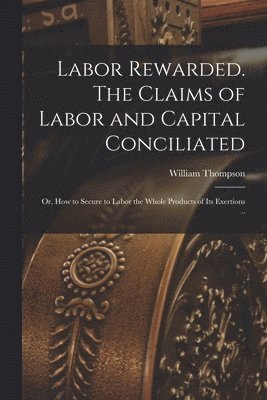William Thompson - Labor Rewarded. The Claims of Labor and Capital Conciliated; or, How to Secure to Labor the Whole Products of its Exertions .., Häftad