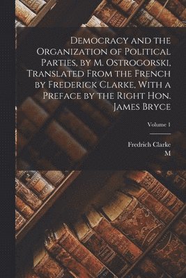 Democracy and the Organization of Political Parties, by M. Ostrogorski, Translated From the French by Frederick Clarke, With a Preface by the Right Hon. James Bryce; Volume 1 1