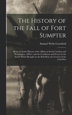 The History of the Fall of Fort Sumpter; Being an Inside History of the Affairs in South Carolina and Washington, 1860-1, and the Conditions and Events in the South Which Brought on the Rebellion; 1