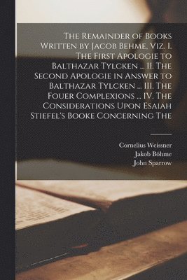 Jakob Böhme, John Sparrow, Cornelius Weissner - Remainder of Books Written by Jacob Behme, viz. I. The First Apologie to Balthazar Tylcken ... II. The Second Apologie in Answer to Balthazar Tylcken ... III. The Fouer Complexions ... IV. The Considerations Upon Esaiah Stiefel's Booke Concerning The, Häftad