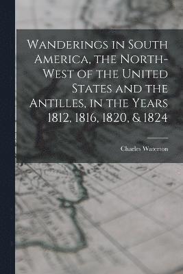 Wanderings in South America, the North-west of the United States and the Antilles, in the Years 1812, 1816, 1820, & 1824 1