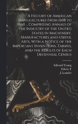 A History of American Manufactures From 1608 to 1860 ... Comprising Annals of the Industry of the United States in Machinery, Manufactures and Useful Arts, With a Notice of the Important Inventions, 1