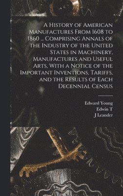 A History of American Manufactures From 1608 to 1860 ... Comprising Annals of the Industry of the United States in Machinery, Manufactures and Useful Arts, With a Notice of the Important Inventions, 1