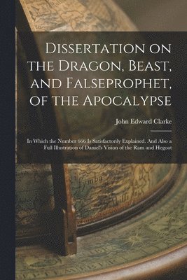 bokomslag Dissertation on the Dragon, Beast, and Falseprophet, of the Apocalypse; in Which the Number 666 is Satisfactorily Explained. And Also a Full Illustration of Daniel's Vision of the ram and Hegoat